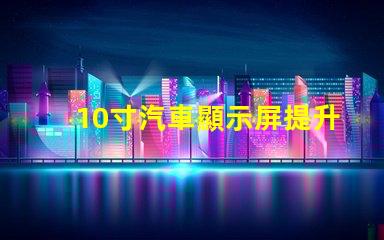 10寸汽車顯示屏提升駕駛體驗(yàn)的完美選擇嗎