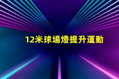 12米球場燈提升運動場地照明質(zhì)量的關(guān)鍵