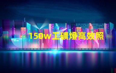 150w工礦燈高效照明解決方案,提升安全與生產(chǎn)力