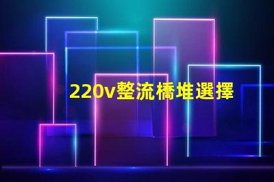 220v整流橋堆選擇適合您項(xiàng)目的整流橋堆類型