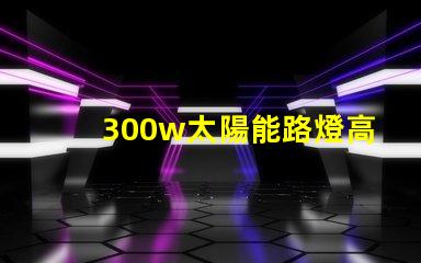 300w太陽能路燈高效能與節(jié)能的完美結合,您準備好了嗎