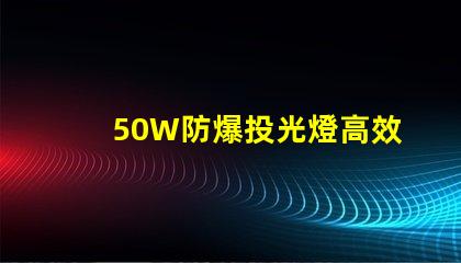 50W防爆投光燈高效能照明解決方案的選擇嗎