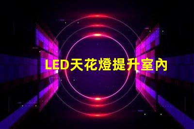 LED天花燈提升室內(nèi)照明效果的最佳選擇