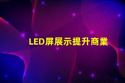 LED屏展示提升商業(yè)價值的創(chuàng)新解決方案