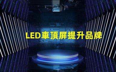 LED車頂屏提升品牌曝光的高效廣告工具