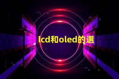 lcd和oled的選擇,哪種技術(shù)更適合你的項(xiàng)目LCD與OLED技術(shù)對(duì)比分析