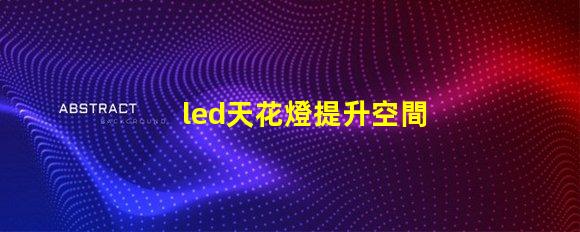 led天花燈提升空間美感的照明解決方案,您了解嗎