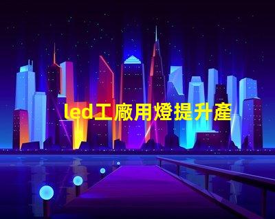 led工廠用燈提升產(chǎn)能的智能照明解決方案