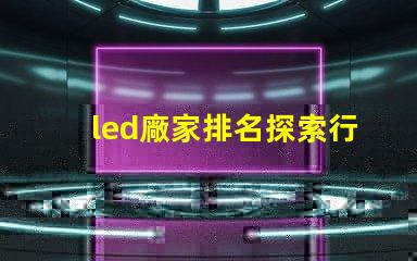 led廠家排名探索行業(yè)前沿,誰是領(lǐng)軍者