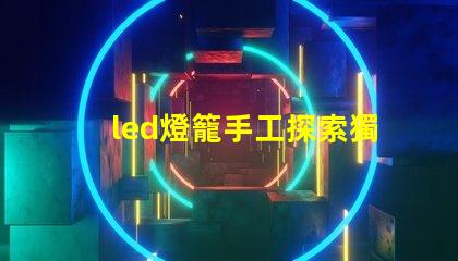 led燈籠手工探索獨(dú)特創(chuàng)意的手工制作技巧