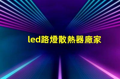led路燈散熱器廠家優(yōu)質(zhì)散熱器解決方案一覽