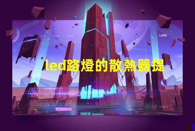 led路燈的散熱器提升LED路燈耐用性的關鍵技術