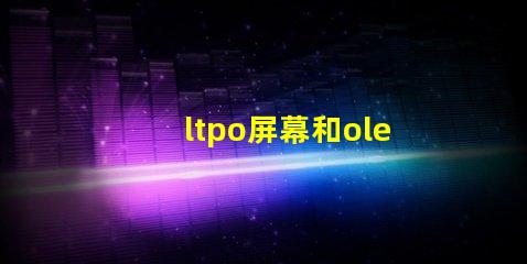 ltpo屏幕和oled屏幕哪個好深入解析LTPO與OLED技術優(yōu)勢