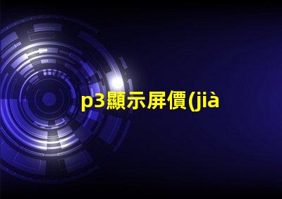 p3顯示屏價(jià)格揭秘P3顯示屏的真實(shí)成本與價(jià)值