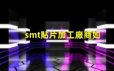 smt貼片加工廠商如何選擇高效可靠的合作伙伴