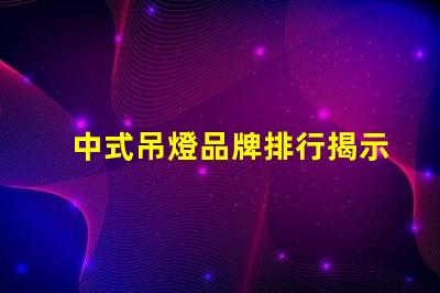 中式吊燈品牌排行揭示市場(chǎng)領(lǐng)先者與選擇秘訣