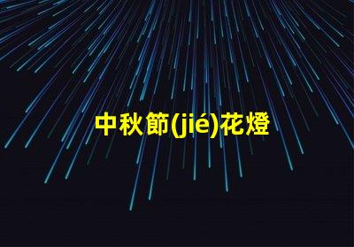 中秋節(jié)花燈探索傳統(tǒng)與現(xiàn)代的燈籠魅力