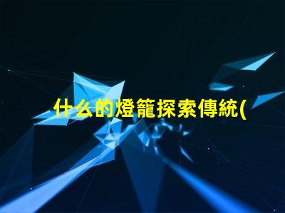 什么的燈籠探索傳統(tǒng)與現(xiàn)代燈籠設計的魅力