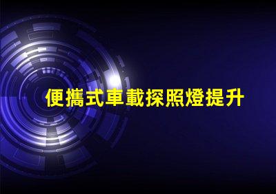 便攜式車載探照燈提升夜間安全的必備裝備