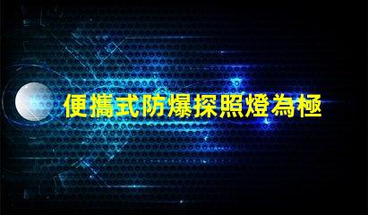 便攜式防爆探照燈為極端環(huán)境提供安全照明的最佳選擇