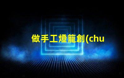 做手工燈籠創(chuàng)意手工燈籠制作技巧揭秘