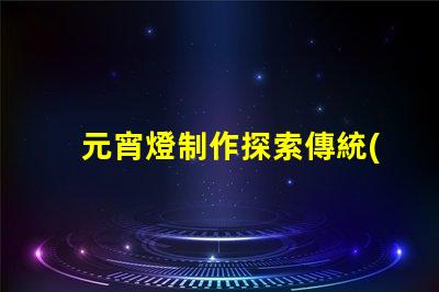 元宵燈制作探索傳統(tǒng)與現(xiàn)代工藝的完美結(jié)合