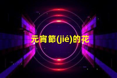 元宵節(jié)的花燈有什么樣的探索元宵節(jié)花燈多樣性的秘密
