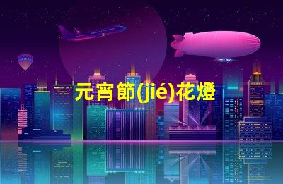 元宵節(jié)花燈種類探索多樣花燈,點亮節(jié)日氛圍