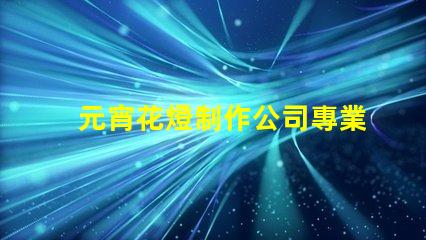 元宵花燈制作公司專業(yè)定制花燈的選擇指南