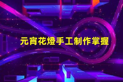 元宵花燈手工制作掌握傳統(tǒng)工藝的實(shí)用技巧