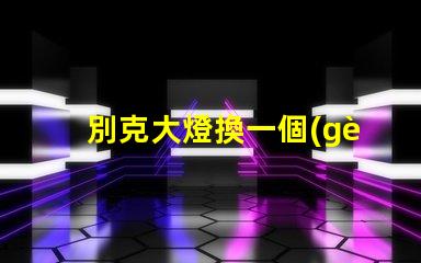 別克大燈換一個(gè)多少錢了解更換費(fèi)用與選擇技巧