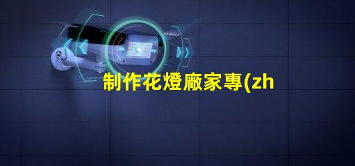 制作花燈廠家專(zhuān)業(yè)花燈生產(chǎn)商的選擇指南