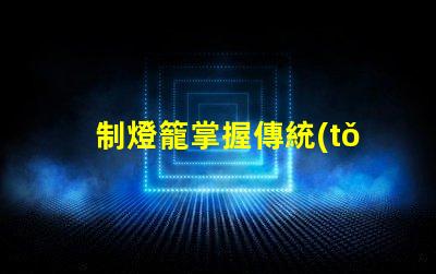 制燈籠掌握傳統(tǒng)手工藝的秘訣,你還在等什么