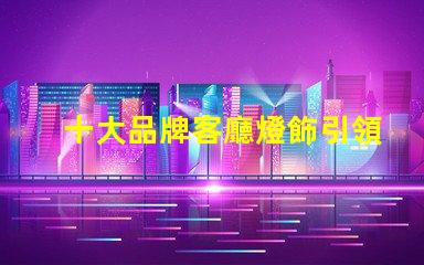 十大品牌客廳燈飾引領家居照明的設計與品質(zhì)