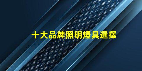 十大品牌照明燈具選擇適合您需求的優(yōu)質(zhì)品牌指南