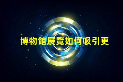 博物館展覽如何吸引更多觀眾博物館吸引力提升策略