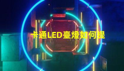 卡通LED臺燈如何提升兒童學(xué)習(xí)興趣卡通LED臺燈的教育價(jià)值分析