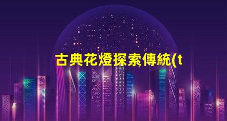 古典花燈探索傳統(tǒng)與現(xiàn)代的完美結(jié)合