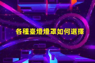 各種臺燈燈罩如何選擇最適合您空間的燈罩