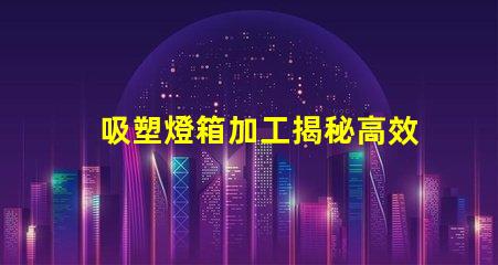 吸塑燈箱加工揭秘高效吸塑燈箱加工流程