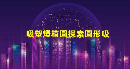 吸塑燈箱圓探索圓形吸塑燈箱的設計與應用潛力