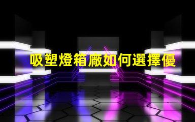 吸塑燈箱廠如何選擇優(yōu)質(zhì)吸塑燈箱制造商