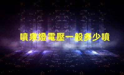 噴泉燈電壓一般多少噴泉燈電壓標(biāo)準(zhǔn)與選擇指南