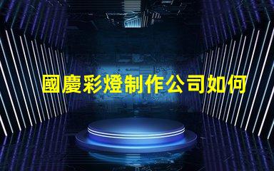 國慶彩燈制作公司如何選擇最佳供應商以提升節(jié)日氛圍