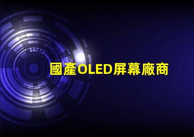 國產OLED屏幕廠商排名2023年度行業(yè)領先者揭秘