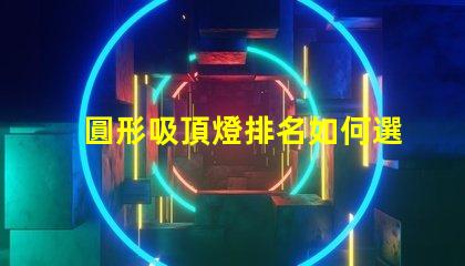 圓形吸頂燈排名如何選擇最優(yōu)質(zhì)的吸頂燈以提升空間氛圍