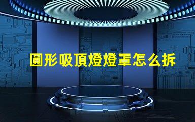 圓形吸頂燈燈罩怎么拆簡易拆卸技巧與步驟解析