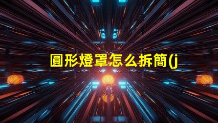 圓形燈罩怎么拆簡(jiǎn)易拆卸方法與技巧解析