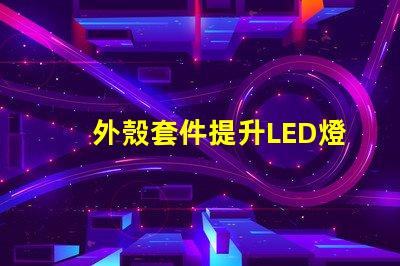 外殼套件提升LED燈具性能的關(guān)鍵配件