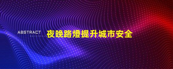 夜晚路燈提升城市安全的照明解決方案,你準備好了嗎